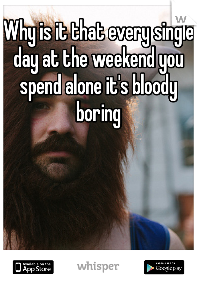 Why is it that every single day at the weekend you spend alone it's bloody boring 