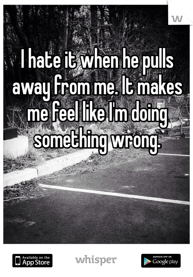 I hate it when he pulls away from me. It makes me feel like I'm doing something wrong.