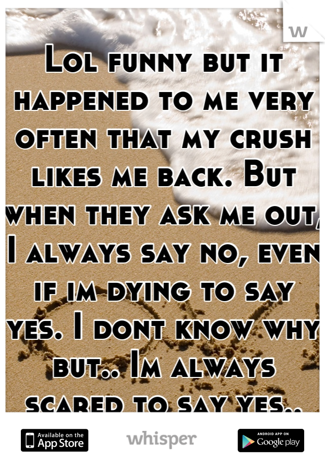 Lol funny but it happened to me very often that my crush likes me back. But when they ask me out, I always say no, even if im dying to say yes. I dont know why but.. Im always scared to say yes..