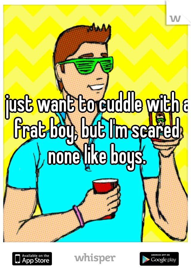 I just want to cuddle with a frat boy, but I'm scared none like boys.