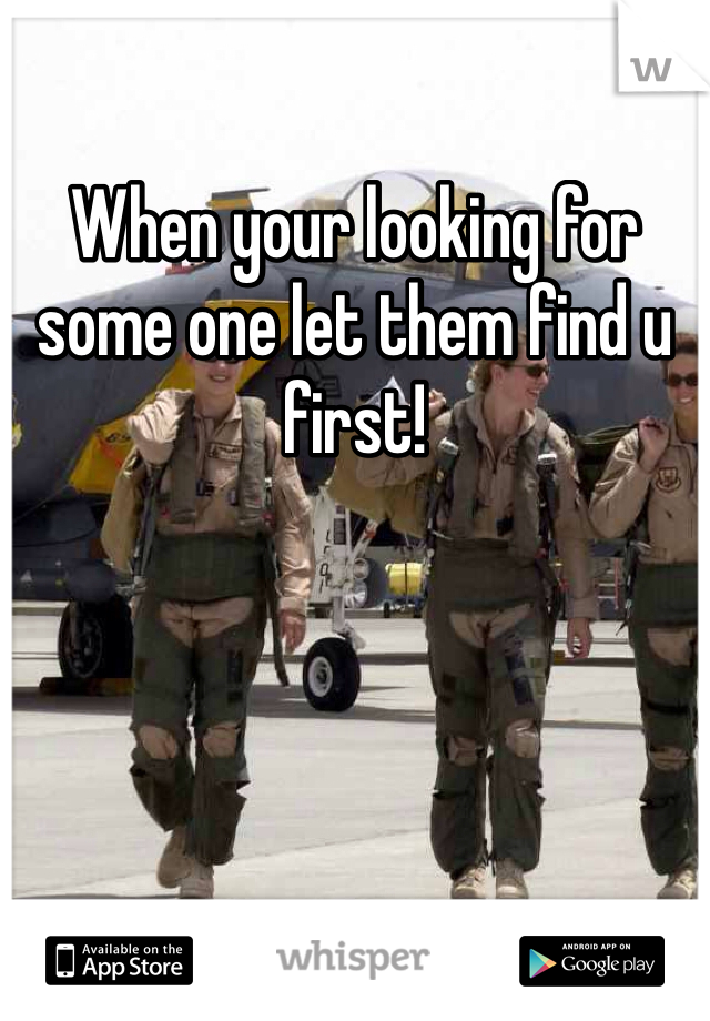 When your looking for some one let them find u first!