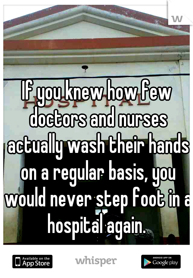 If you knew how few doctors and nurses actually wash their hands on a regular basis, you would never step foot in a hospital again. 