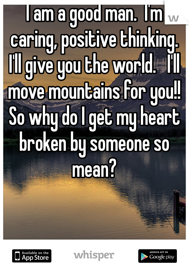 I am a good man.  I'm caring, positive thinking.  I'll give you the world.   I'll move mountains for you!! So why do I get my heart broken by someone so mean? 