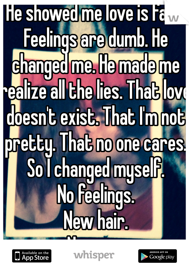He showed me love is fake. Feelings are dumb. He changed me. He made me realize all the lies. That love doesn't exist. That I'm not pretty. That no one cares. So I changed myself. 
No feelings. 
New hair. 
New me. 
