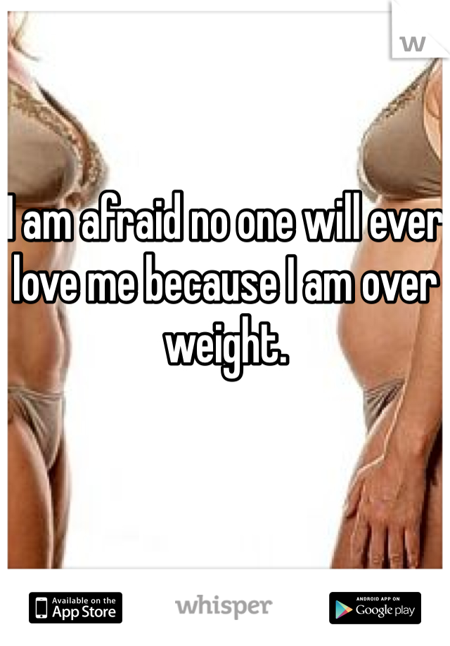 I am afraid no one will ever love me because I am over weight.