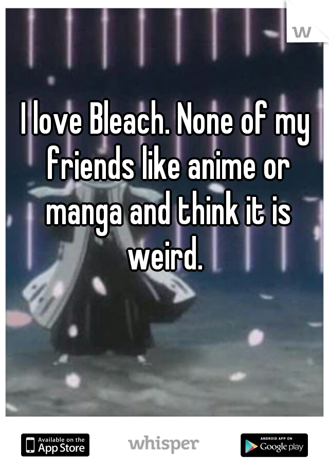 I love Bleach. None of my friends like anime or manga and think it is weird. 
