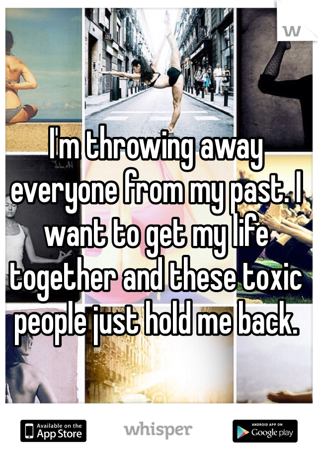 I'm throwing away everyone from my past. I want to get my life together and these toxic people just hold me back.