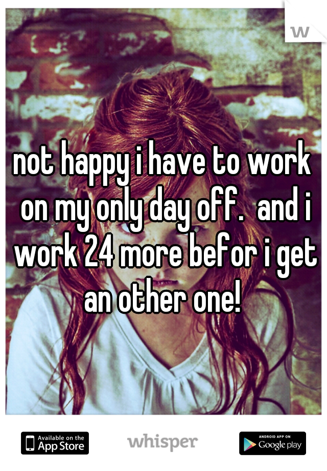 not happy i have to work on my only day off.  and i work 24 more befor i get an other one! 