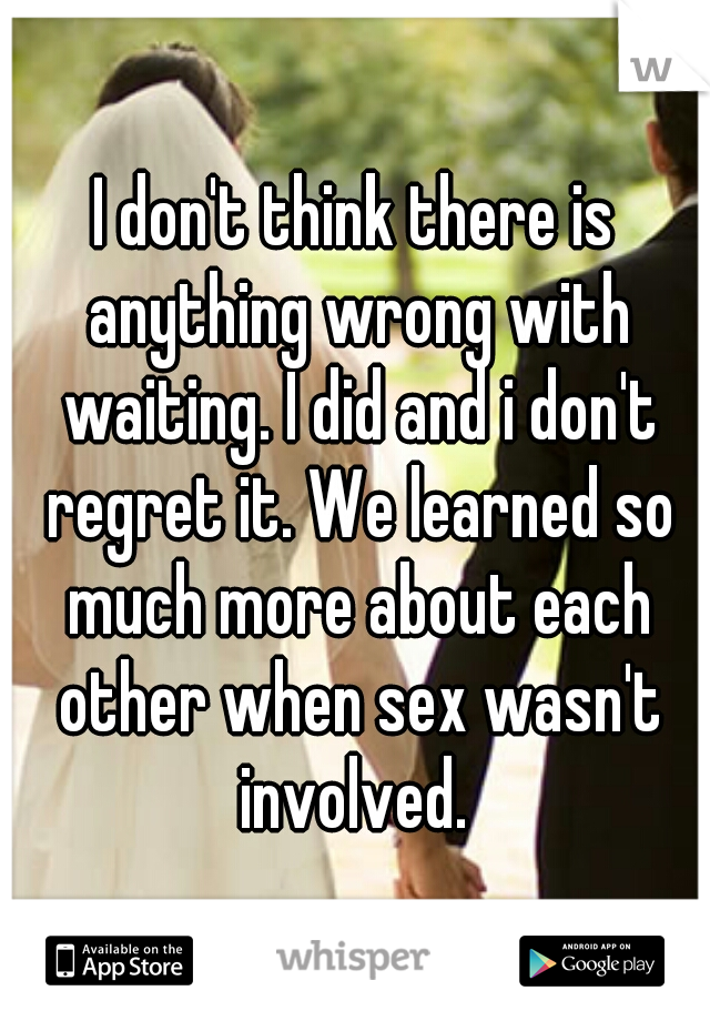 I don't think there is anything wrong with waiting. I did and i don't regret it. We learned so much more about each other when sex wasn't involved. 