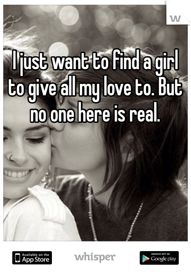 I just want to find a girl to give all my love to. But no one here is real. 