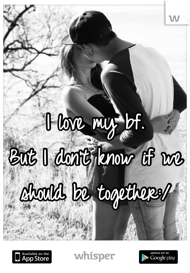 I love my bf.
But I don't know if we should be together:/