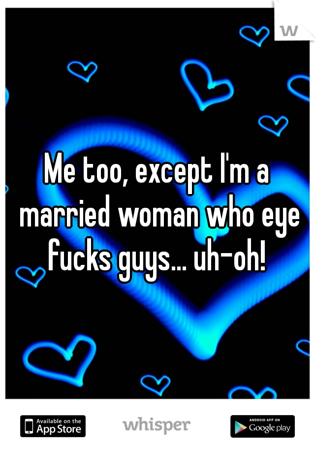Me too, except I'm a married woman who eye fucks guys... uh-oh! 
