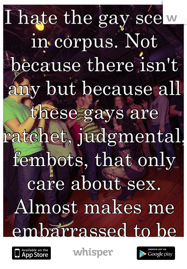 I hate the gay scene in corpus. Not because there isn't any but because all these gays are ratchet, judgmental, fembots, that only care about sex. 
Almost makes me embarrassed to be gay