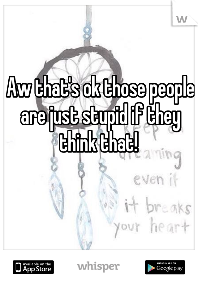 Aw that's ok those people are just stupid if they think that! 