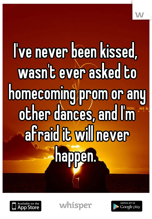 I've never been kissed, wasn't ever asked to homecoming prom or any other dances, and I'm afraid it will never happen. 