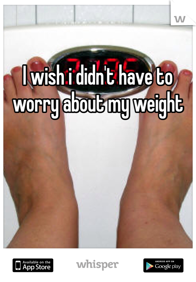 I wish i didn't have to worry about my weight 