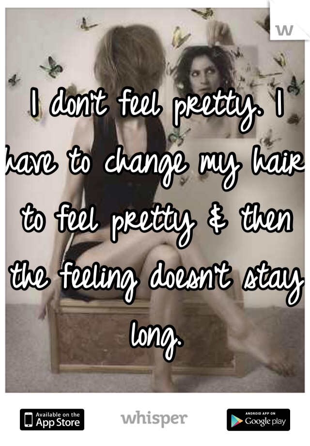 I don't feel pretty. I have to change my hair to feel pretty & then the feeling doesn't stay long. 