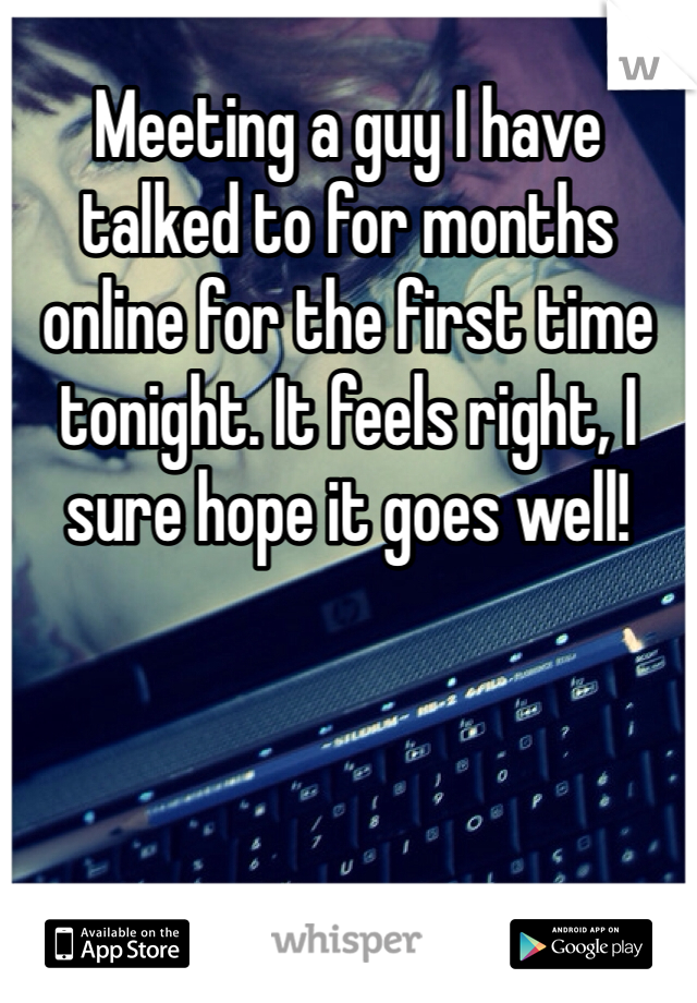 Meeting a guy I have talked to for months online for the first time tonight. It feels right, I sure hope it goes well!