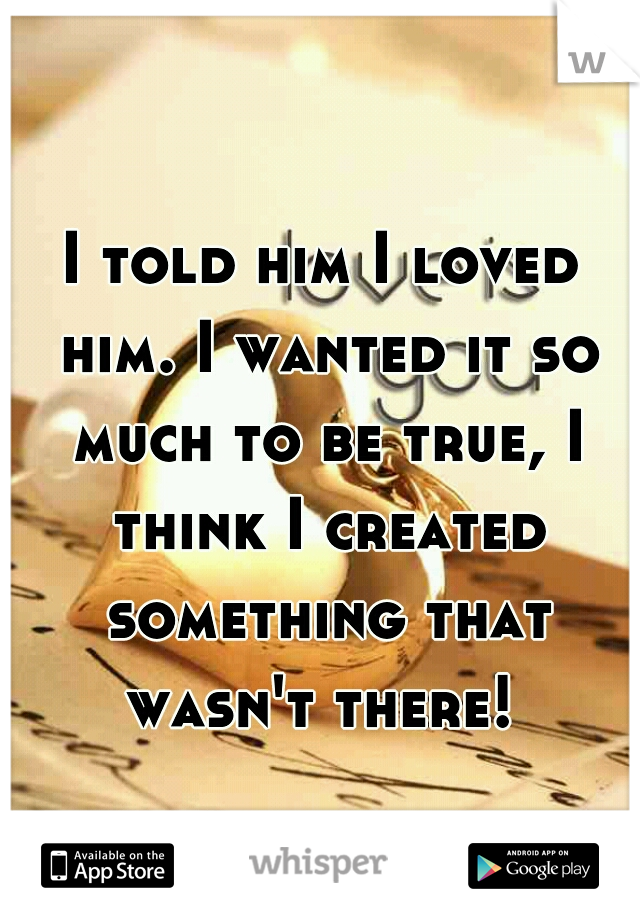I told him I loved him. I wanted it so much to be true, I think I created something that wasn't there! 