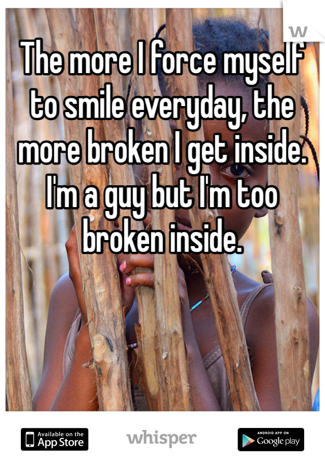 The more I force myself to smile everyday, the more broken I get inside. I'm a guy but I'm too broken inside. 