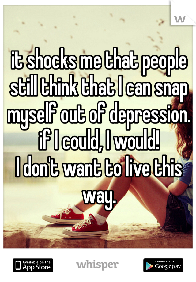 it shocks me that people still think that I can snap myself out of depression. if I could, I would! 
I don't want to live this way. 