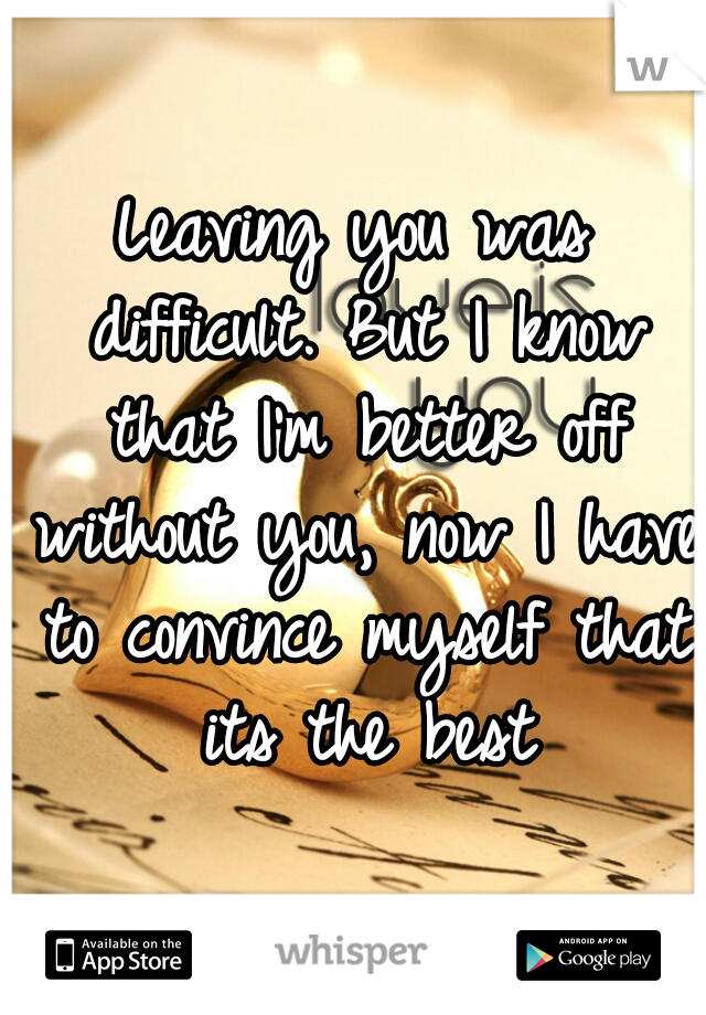 Leaving you was difficult. But I know that I'm better off without you, now I have to convince myself that its the best