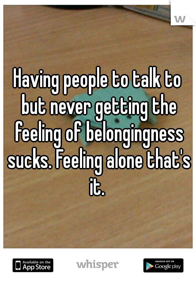 Having people to talk to but never getting the feeling of belongingness sucks. Feeling alone that's it. 