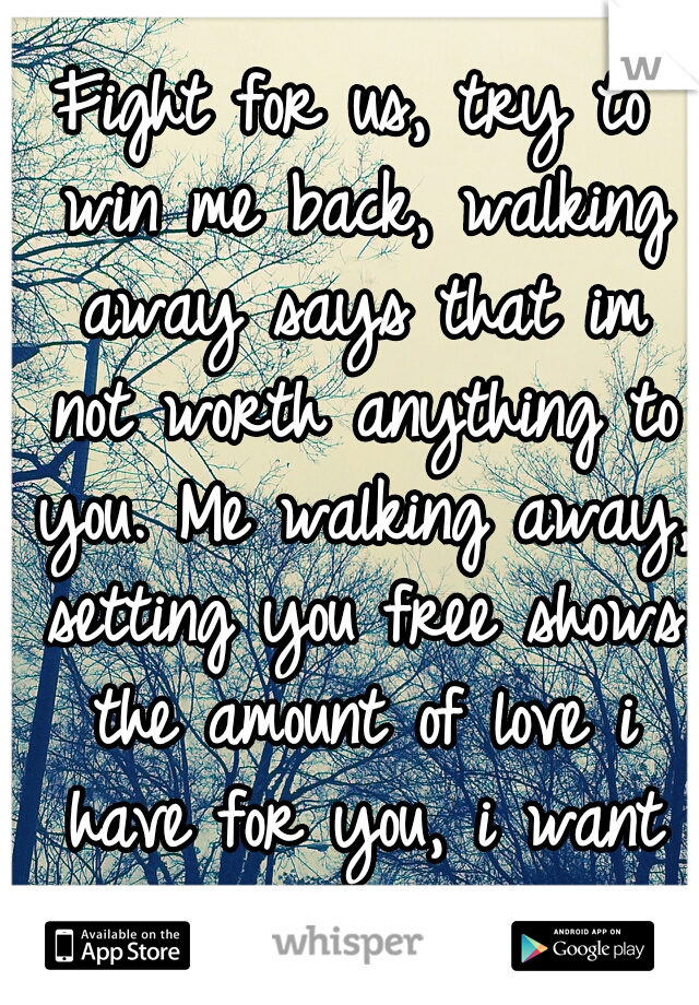 Fight for us, try to win me back, walking away says that im not worth anything to you. Me walking away, setting you free shows the amount of love i have for you, i want you to be happy.