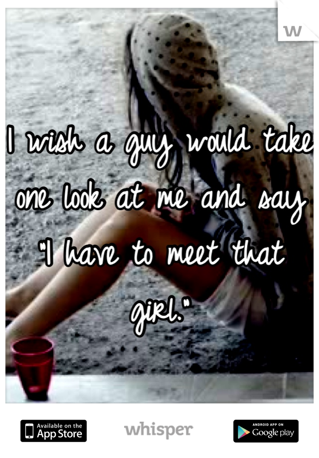 I wish a guy would take one look at me and say "I have to meet that girl."