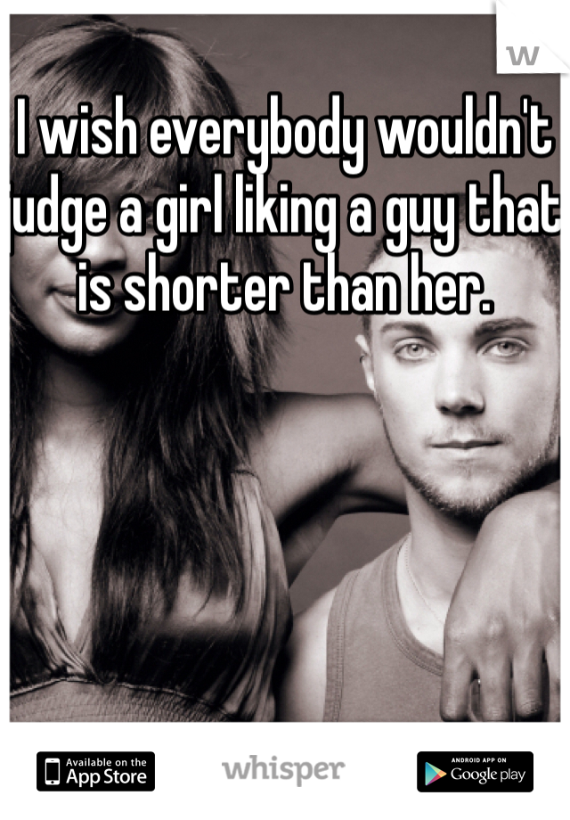 I wish everybody wouldn't judge a girl liking a guy that is shorter than her. 