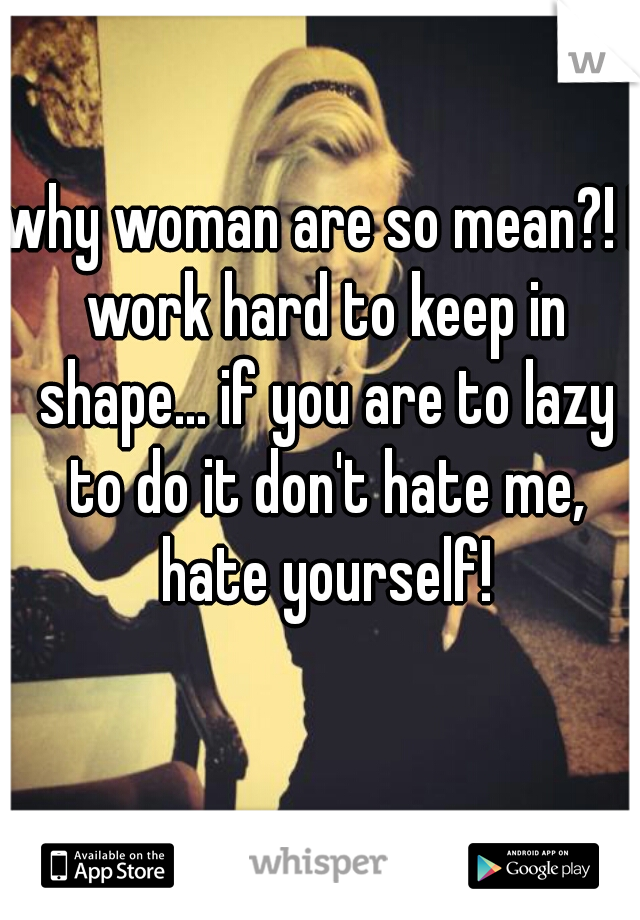 why woman are so mean?! I work hard to keep in shape... if you are to lazy to do it don't hate me, hate yourself!