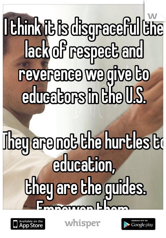 I think it is disgraceful the lack of respect and reverence we give to educators in the U.S.  

They are not the hurtles to education,
 they are the guides. 
Empower them. 