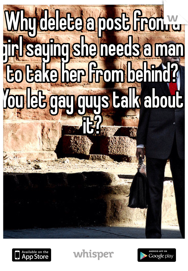 Why delete a post from a girl saying she needs a man to take her from behind? You let gay guys talk about it?