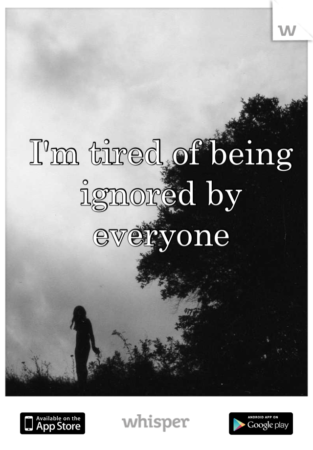 I'm tired of being ignored by everyone