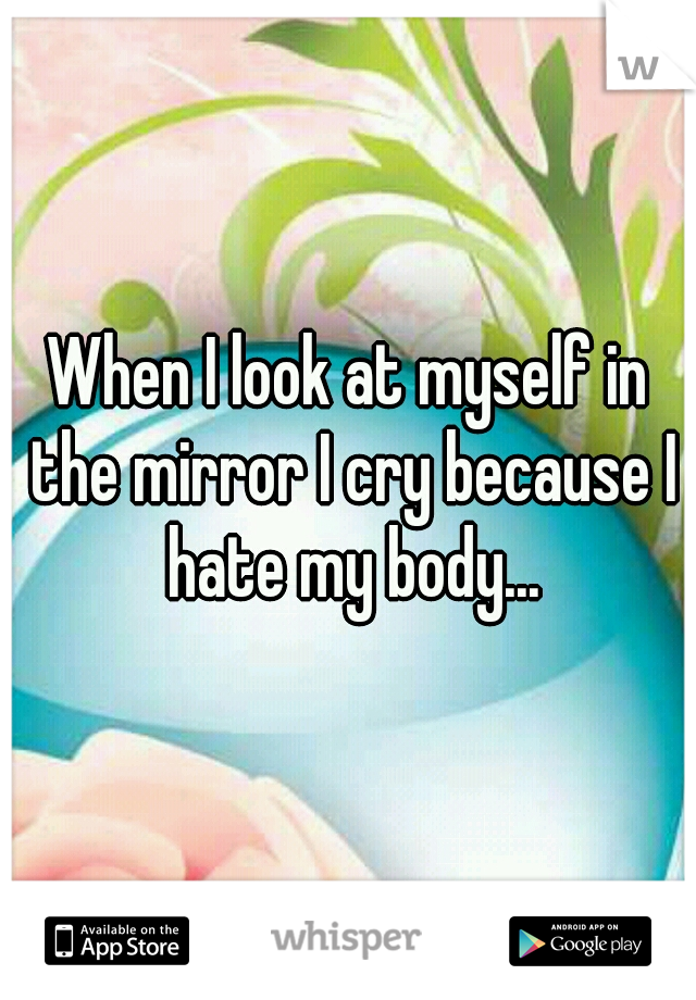 When I look at myself in the mirror I cry because I hate my body...