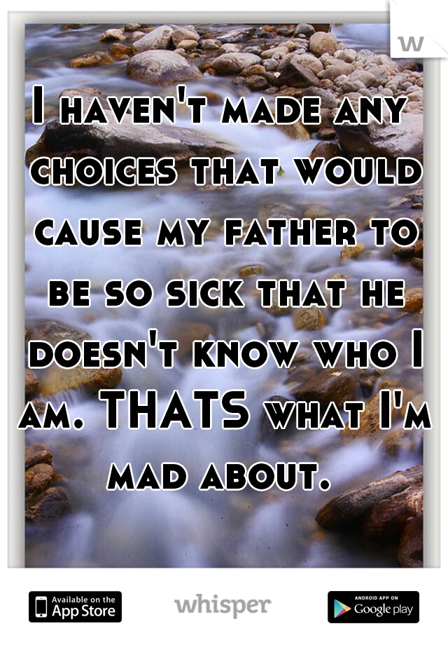 I haven't made any choices that would cause my father to be so sick that he doesn't know who I am. THATS what I'm mad about. 