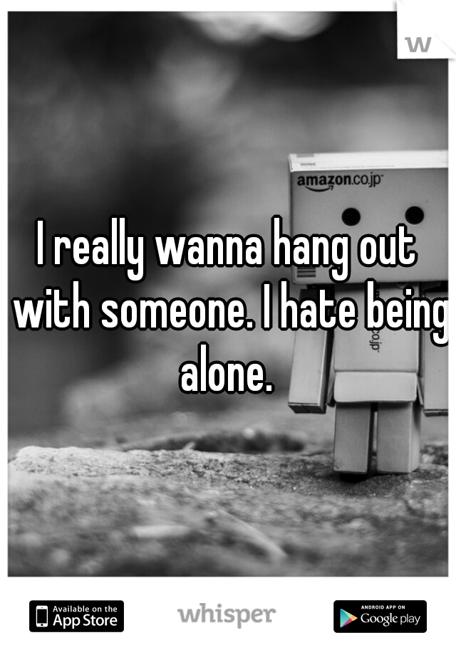 I really wanna hang out with someone. I hate being alone. 