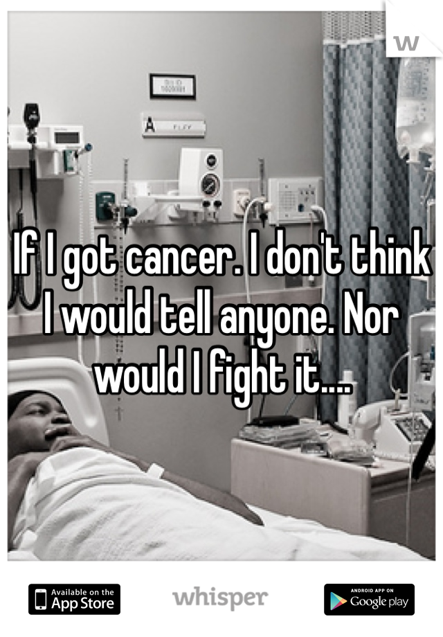 If I got cancer. I don't think I would tell anyone. Nor would I fight it....
