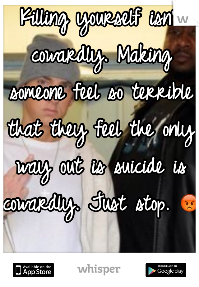 Killing yourself isn't cowardly. Making someone feel so terrible that they feel the only way out is suicide is cowardly. Just stop. 😡