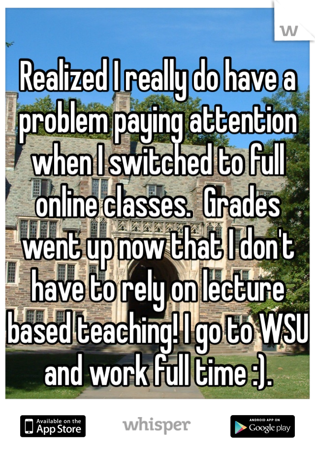 Realized I really do have a problem paying attention when I switched to full online classes.  Grades went up now that I don't have to rely on lecture based teaching! I go to WSU and work full time :).