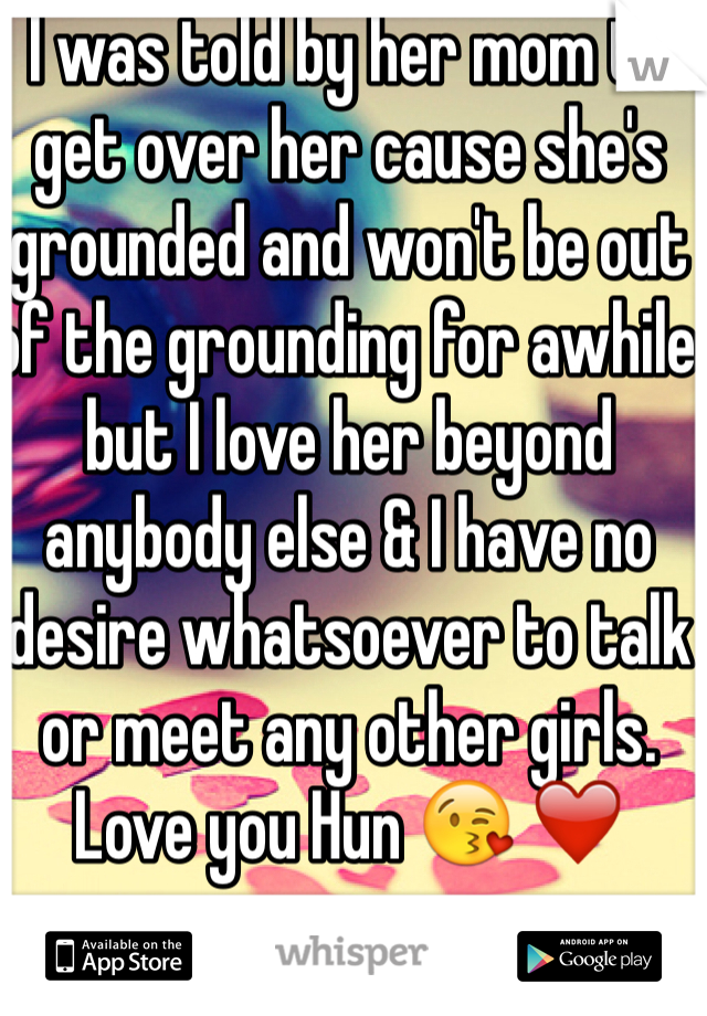 I was told by her mom to get over her cause she's grounded and won't be out of the grounding for awhile but I love her beyond anybody else & I have no desire whatsoever to talk or meet any other girls. Love you Hun 😘 ❤️