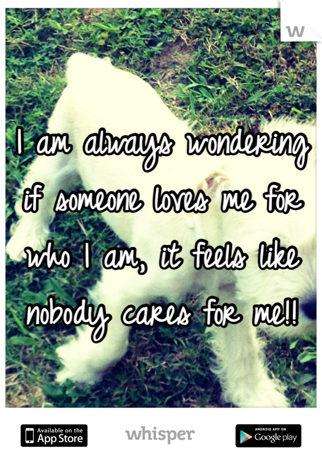I am always wondering if someone loves me for who I am, it feels like nobody cares for me!!