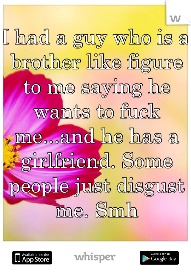 I had a guy who is a brother like figure to me saying he wants to fuck me...and he has a girlfriend. Some people just disgust me. Smh