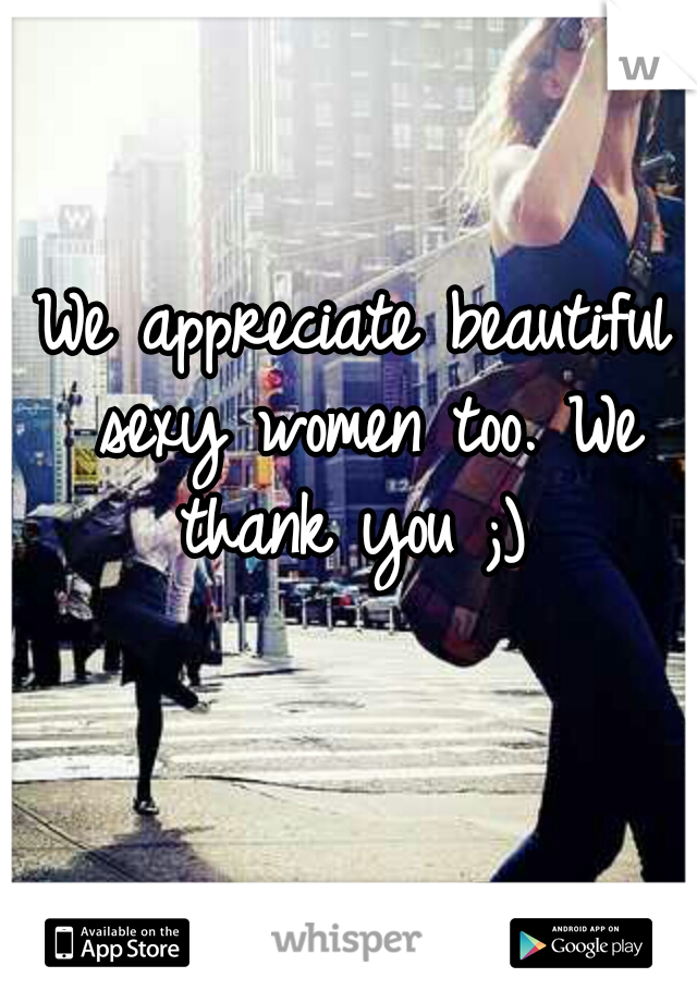 We appreciate beautiful sexy women too. We thank you ;) 