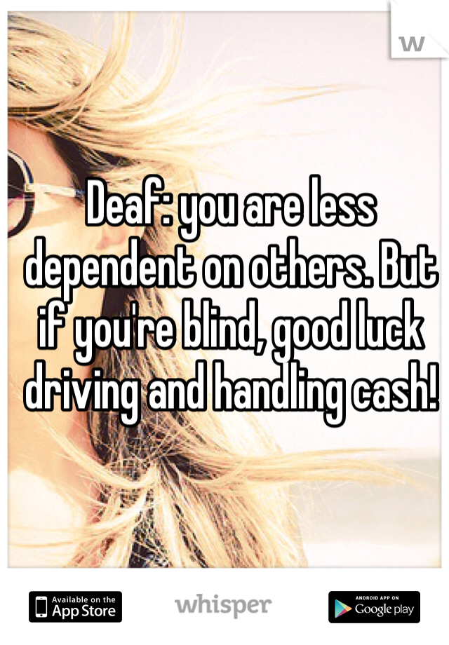 Deaf: you are less dependent on others. But if you're blind, good luck driving and handling cash!