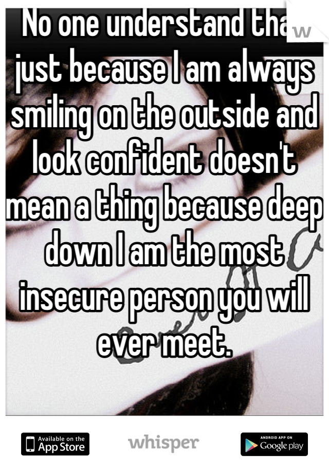No one understand that just because I am always smiling on the outside and look confident doesn't mean a thing because deep down I am the most insecure person you will ever meet.