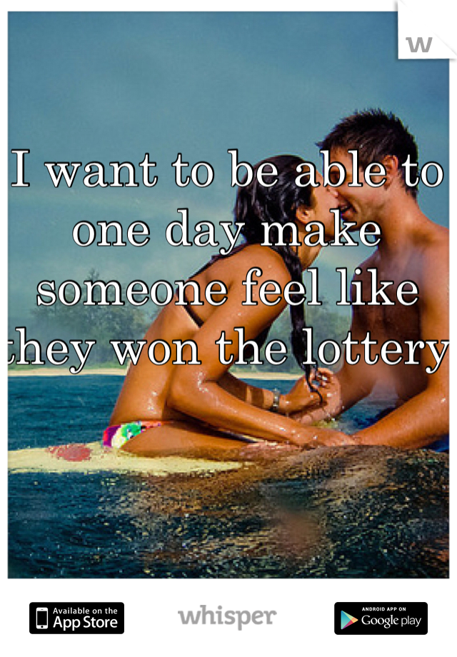 I want to be able to one day make someone feel like they won the lottery 
