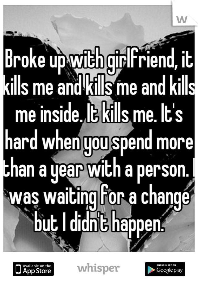 Broke up with girlfriend, it kills me and kills me and kills me inside. It kills me. It's hard when you spend more than a year with a person. I was waiting for a change but I didn't happen.