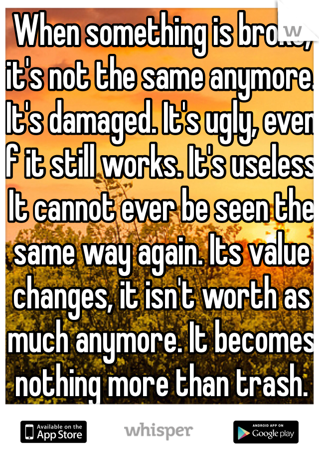 When something is broke, it's not the same anymore. It's damaged. It's ugly, even if it still works. It's useless. It cannot ever be seen the same way again. Its value changes, it isn't worth as much anymore. It becomes nothing more than trash. 