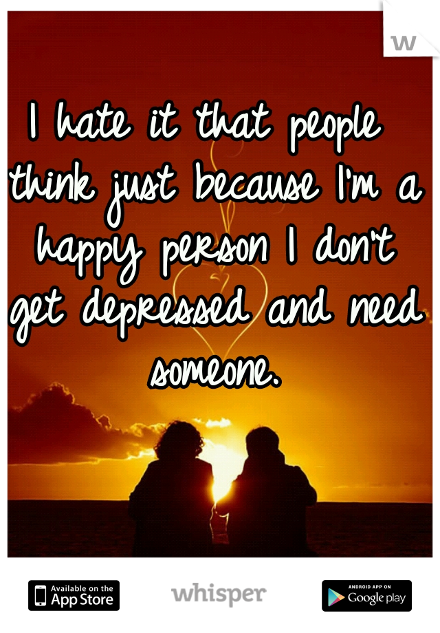 I hate it that people think just because I'm a happy person I don't get depressed and need someone.